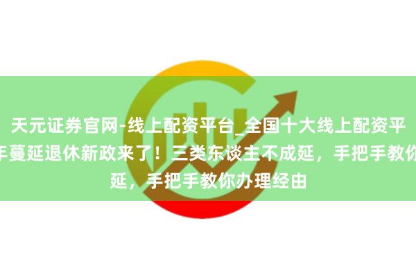 天元证券官网-线上配资平台_全国十大线上配资平台 2025年蔓延退休新政来了！三类东谈主不成延，手把手教你办理经由