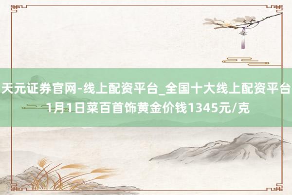 天元证券官网-线上配资平台_全国十大线上配资平台 1月1日菜百首饰黄金价钱1345元/克