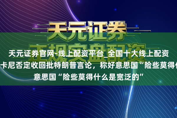 天元证券官网-线上配资平台_全国十大线上配资平台 速视频｜卡尼否定收回批特朗普言论，称好意思国“险些莫得什么是宽泛的”