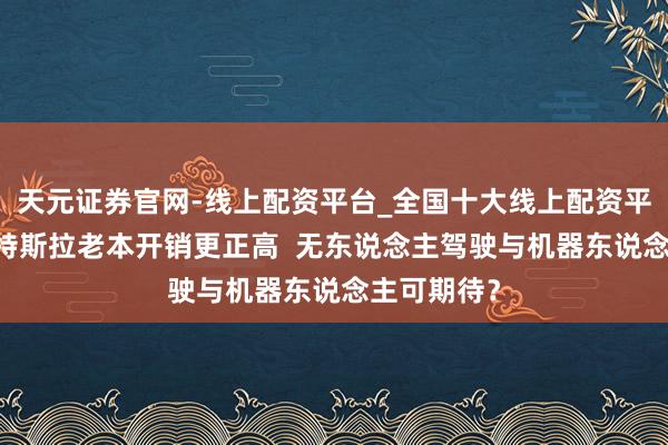 天元证券官网-线上配资平台_全国十大线上配资平台 沈淳：特斯拉老本开销更正高  无东说念主驾驶与机器东说念主可期待？