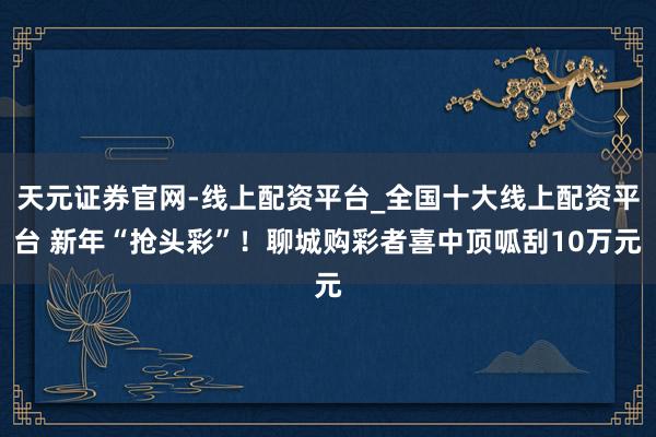 天元证券官网-线上配资平台_全国十大线上配资平台 新年“抢头彩”！聊城购彩者喜中顶呱刮10万元