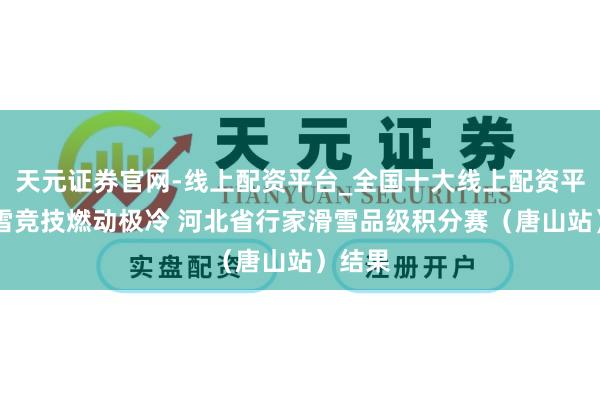 天元证券官网-线上配资平台_全国十大线上配资平台 冰雪竞技燃动极冷 河北省行家滑雪品级积分赛（唐山站）结果