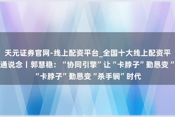 天元证券官网-线上配资平台_全国十大线上配资平台 2026代表通说念丨郭慧稳：“协同引擎”让“卡脖子”勤恳变“杀手锏”时代