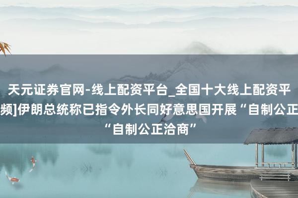 天元证券官网-线上配资平台_全国十大线上配资平台 [视频]伊朗总统称已指令外长同好意思国开展“自制公正洽商”