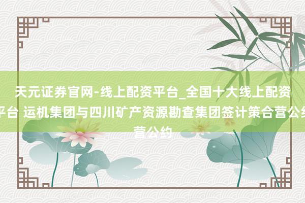 天元证券官网-线上配资平台_全国十大线上配资平台 运机集团与四川矿产资源勘查集团签计策合营公约
