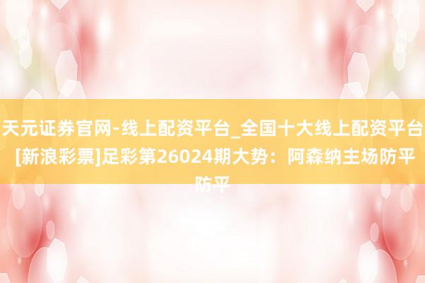 天元证券官网-线上配资平台_全国十大线上配资平台 [新浪彩票]足彩第26024期大势：阿森纳主场防平