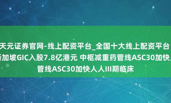 天元证券官网-线上配资平台_全国十大线上配资平台 歌礼法药获新加坡GIC入股7.8亿港元 中枢减重药管线ASC30加快人人III期临床